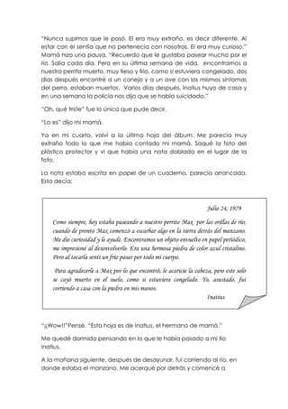 “Nunca supimos que le pasó. El era muy extraño, es decir diferente. Al
estar con él sentía que no pertenecía con nosotros. El era muy curioso.”
Mamá hizo una pausa. “Recuerdo que le gustaba pasear mucho por el
rio. Salía cada día. Pero en su última semana de vida, encontramos a
nuestro perrito muerto, muy tieso y frio, como si estuviera congelado, dos
días después encontré a un conejo y a un ave con los mismos síntomas
del perro, estaban muertos. Varios días después, Inatius huyo de casa y
en una semana la policía nos dijo que se había suicidado.”
“Oh, qué triste” fue lo único que pude decir.
“Lo es” dijo mi mamá.
Ya en mi cuarto, volví a la última hoja del álbum. Me parecía muy
extraño todo lo que me había contado mi mamá. Saqué la foto del
plástico protector y vi que había una nota doblada en el lugar de la
foto.
La nota estaba escrita en papel de un cuaderno, parecía arrancada.
Esta decía:
“¡¡Wow!!”Pensé. “Esta hoja es de Inatius, el hermano de mamá.”
Me quedé dormida pensando en lo que le había pasado a mi tío
Inatius.
A la mañana siguiente, después de desayunar, fui corriendo al río, en
donde estaba el manzano. Me acerqué por detrás y comencé a
Julio 24, 1979
Como siempre, hoy estaba paseando a nuestro perrito Max por las orillas de río,
cuando de pronto Max comenzó a escarbar algo en la tierra detrás del manzano.
Me dio curiosidad y le ayude. Encontramos un objeto envuelto en papel periódico,
me impresioné al desenvolverlo. Era una hermosa piedra de color azul cristalino.
Pero al tocarla sentí un frío pasar por todo mi cuerpo.
Para agradecerle a Max por lo que encontró, le acaricie la cabeza, pero este solo
se cayó muerto en el suelo, como si estuviera congelado. Yo, asustado, fui
corriendo a casa con la piedra en mis manos.
Inatius
 