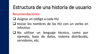 Estructura de una historia de usuario
Recomendaciones:
 Asignar un código a cada HU
 Iniciar los nombres de las HU con un verbo en
infinitivo
 No utilizar un lenguaje técnico, como por
ejemplo, base de datos, sistema distribuido,
servidores, etc.
 