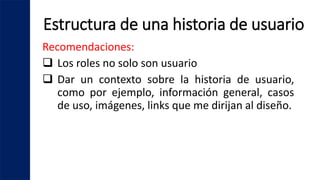 Estructura de una historia de usuario
Recomendaciones:
 Los roles no solo son usuario
 Dar un contexto sobre la historia de usuario,
como por ejemplo, información general, casos
de uso, imágenes, links que me dirijan al diseño.
 