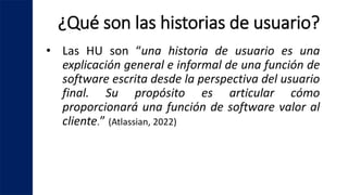 ¿Qué son las historias de usuario?
• Las HU son “una historia de usuario es una
explicación general e informal de una función de
software escrita desde la perspectiva del usuario
final. Su propósito es articular cómo
proporcionará una función de software valor al
cliente.” (Atlassian, 2022)
 