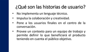 ¿Qué son las historias de usuario?
• No implementa un lenguaje técnico.
• Impulsa la colaboración y creatividad.
• Pone a los usuarios finales en el centro de la
conversación.
• Provee un contexto para un equipo de trabajo y
permite definir lo que beneficiará el producto
teniendo en cuenta el público objetivo.
 
