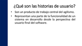 ¿Qué son las historias de usuario?
• Son un producto de trabajo central del agilismo.
• Representan una parte de la funcionalidad de un
sistema en desarrollo desde la perspectiva del
usuario final del software.
 
