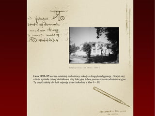 S z k o ła p o d c z a s r e m o n t u w   1 9 9 6 r.



Lata 1995–97 to czas ostatniej rozbudowy szkoły o drugą kondygnację. Dzięki niej
szkoła zyskała cztery dodatkowe izby lekcyjne i dwa pomieszczenia administracyjne.
Tę część szkoły do dziś zajmują dzieci młodsze z klas 0 – III.
 