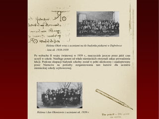 Helena Okoń wraz z uczniami na tle budynku piekarni w Dąbrówce
         - lata ok. 1938-1939

Po wybuchu II wojny światowej w 1939 r., nauczyciele jeszcze przez jakiś czas
uczyli w szkole. Niedługo potem od władz niemieckich otrzymali zakaz prowadzenia
lekcji. Podczas okupacji budynek szkolny został w pełni ukończony i zaadoptowany
przez Niemców na potrzeby zorganizowania tam kursów dla uczniów
niemieckiej szkoły szybowcowej.




  Helena i Jan Okoniowie z uczniami ok. 1939 r.
 