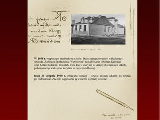 P r a c e r e m o n t o w e – lip ie c 1 9 6 0 r .



W 1958 r. rozpoczęto przebudowę szkoły. Duże zaangażowanie i wkład pracy
wniosła „Rolnicza Spółdzielnia Wytwórcza” (Jakub Baran i Roman Karolak)
oraz Kółko Rolnicze. Powstały dwie klasy lekcyjne w skrajnych częściach szkoły,
pokój nauczycielski oraz korytarz w części środkowej.

Dnia 20 sierpnia 1960 r. przecięto wstęgę – szkoła została oddana do użytku
po rozbudowie. Zaczęto wyposażać ją w meble i sprzęty szkolne.
 