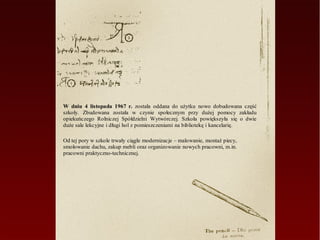 W dniu 4 listopada 1967 r. została oddana do użytku nowo dobudowana część
szkoły. Zbudowana została w czynie społecznym przy dużej pomocy zakładu
opiekuńczego Rolniczej Spółdzielni Wytwórczej. Szkoła powiększyła się o dwie
duże sale lekcyjne i długi hol z pomieszczeniami na bibliotekę i kancelarię.

Od tej pory w szkole trwały ciągłe modernizacje – malowanie, montaż piecy,
smołowanie dachu, zakup mebli oraz organizowanie nowych pracowni, m.in.
pracowni praktyczno-technicznej.
 