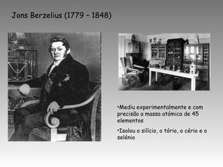Jons Berzelius (1779 – 1848)
•Mediu experimentalmente e com
precisão a massa atómica de 45
elementos
•Isolou o silício, o tório, o cério e o
selénio