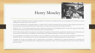 Henry Moseley
• Aunque la tabla de Mendeleiev demostró la naturaleza periódica de los elementos, la explicación de por qué las propiedades de los elementos se repiten
periódicamente tuno que esperar hasta el siglo XX.
• En 1911 Ernest Rutherford (a la izquierda) publicó sus estudios sobre la emisión de partículas alfa por núcleos de átomos pesados que llevaron a la
determinación de la carga nuclear. Demostró que la carga nuclear en un núcleo era proporcional al peso atómico del elemento.
• También en 1911, A. van der Broek propuso que el peso atómico de un elemento era aproximadamente igual a la carga. Esta carga, más tarde llamada
número atómico, podría usarse para numerar los elementos dentro de la tabla periódica.
• En 1913, Henry Moseley publicó los resultados de sus medidas de las longitudes de onda de las líneas espectrales de emisión de rayos X observando que la
ordenación de los elementos por estas longitudes de onda coincidía con la ordenación obtenida con el criterio de los números atómicos.
• Con el descubrimiento de isótopos de los elementos, se puso de manifiesto que el peso atómico no era el criterio que marcaba la ley periódica como
Mendeleiev, Meyers y otros habían propuesto, sino que las propiedades de los elementos variaban periódicamente con número atómico.
• La pregunta de por qué la ley periódica existe se contestó gracias al conocimiento y comprensión de la estructura electrónica de los elementos que
comenzó con los estudios de Niels Bohr sobre la organización de los electrones en capas y con los descubrimientos de G.N. Lewis sobre los enlaces de
pares de electrones.
 