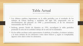 Tabla Actualhttps://www.youtube.com/watch?v=efOBfpJYaCo
• Los últimos cambios importantes en la tabla periódica son el resultado de los
trabajos de Glenn Seaborg a mediados del siglo XX, empezando con su
descubrimiento del plutonio en 1940 y, posteriormente, el de los elementos
transuránidos del 94 al 102.
• Seaborg, premio Nobel de Química en 1951, reconfiguró la tabla periódica
poniendo la serie de los actínidos debajo de la serie de los lantánidos.
• En las tablas escolares suele representarse el símbolo, el nombre, el número atómico
y la masa atómica de los elementos como datos básicos y, según su complejidad,
algunos otros datos sobre los elementos.
 