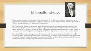 El tornillo telúrico
• Si una tabla periódica se considera como una clasificación de los elementos químicos que demuestran la
periodicidad de las propiedades físicas y químicas, habría que atribuir la primera tabla periódica (publicada en
1862) al geólogo francés, A.E. Beguyer de Chancourtois.
De Chancourtois dispuso los elementos según el orden creciente de sus pesos atómicos sobre una curva
helicoidal en el espacio, de manera que los puntos que se correspondían sobre las sucesivas vueltas de la
hélice, diferían en 16 unidades de peso atómico. Los elementos análogos, estaban situados en tales puntos, lo
que sugería una repetición periódica de las propiedades. Esta disposición se conoce como tornillo telúrico.
Esto llevó a Chancourtois a proponer que las propiedades de los elementos son las propiedades de los números. De
Chancourtois fue el primero en observar que las propiedades se repetían cada siete elementos, y usando esta
representación pudo predecir la estequiometría de varios óxidos metálicos. Desgraciadamente, incluyó en su
clasificación algunos iones y compuestos además de los elementos.
 