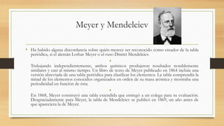 Meyer y Mendeleiev
• Ha habido alguna discordancia sobre quién merece ser reconocido como creador de la tabla
periódica, si el alemán Lothar Meyer o el ruso Dmitri Mendeleiev.
•
Trabajando independientemente, ambos químicos produjeron resultados notablemente
similares y casi al mismo tiempo. Un libro de texto de Meyer publicado en 1864 incluía una
versión abreviada de una tabla periódica para clasificar los elementos. La tabla comprendía la
mitad de los elementos conocidos organizados en orden de su masa atómica y mostraba una
periodicidad en función de ésta.
•
En 1868, Meyer construyó una tabla extendida que entregó a un colega para su evaluación.
Desgraciadamente para Meyer, la tabla de Mendeleiev se publicó en 1869, un año antes de
que apareciera la de Meyer.
 