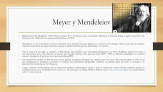 Meyer y Mendeleiev
• Dmitri Ivanovich Mendeleiev (1834-1907), el menor de 17 hermanos, nació en el pueblo Siberiano de Tobolsk donde su padre era profesor de
literatura rusa y filosofía (a la izquierda, Mendeleiev en 1904).
•
Mendeleiev no fue considerado un buen estudiante en su juventud en parte debido a su aversión por las lenguas clásicas, que eran un requisito
educativo importante en aquel momento, aunque sí mostró destreza para las matemáticas y la ciencia.
•
Tras la muerte de su padre, se trasladó a S. Petersburgo para estudiar en la universidad, graduándose en 1856. Mendeleiev impresionó tanto a
sus instructores que le fue ofrecido un puesto para enseñar química. Tras pasar los años 1859 y 1860 en Alemania ampliando sus estudios
retornó a su puesto de profesor en el que estuvo hasta 1890.
• En este periodo escribió un libro de texto sobre química inorgánica, Principios de Química, que tuvo trece ediciones (la última en 1947) en el
que organizaba los elementos conocidos en familias que presentaban propiedades similares. La primera parte del texto se consagró a la
química, bien conocida, de los halógenos.
• Luego, comenzó con la química de los elementos metálicos ordenándolos según su poder de combinación: metales alcalinos primero (poder de
combinación de uno), los alcalinotérreos (dos), etc. Sin embargo, era difícil clasificar metales como cobre y mercurio que a veces presentaban
valor 1 y otras veces 2.
 