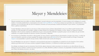 Meyer y Mendeleiev
•
Mientras intentaba buscar una salida a este dilema, Mendeleiev encontró relaciones entre las propiedades y los pesos atómicos de los halógenos, los metales
alcalinos y los metales alcalinotérreos, concretamente en las series Cl-K-Ca, Br-Rb-Sr y ?-Cs-Ba. En un esfuerzo por generalizar este comportamiento a otros
elementos, creó una ficha para cada uno de los 63 elementos conocidos en la que presentaba el símbolo del elemento, su peso atómico y sus propiedades
físicas y químicas características.
Cuando Mendeleiev colocó las tarjetas en una mesa en orden creciente de pesos atómicos disponiéndolas como en un solitario quedó formada la tabla
periódica. En 1869 desarrolló la ley periódica y publicó su trabajo Relación de las Propiedades de los Elementos y sus Pesos Atómicos. La ventaja de la tabla de
Mendeleiev sobre los intentos anteriores de clasificación era que no sólo presentaba similitudes en pequeños grupos como las tríadas, sino que mostraba
similitudes en un amplio entramado de relaciones verticales, horizontales, y diagonales.
• En el momento que Mendeleiev desarrolló su tabla periódica, las masas atómicas experimentalmente determinadas no siempre eran exactas, y reordenó de
nuevo los elementos a pesar de sus masas aceptadas. Por ejemplo, cambió el peso del berilio de 14 a 9. Esto colocó al berilio en el Grupo 2 encima del
magnesio cuyas propiedades se parecían más que donde se había colocado antes (encima del nitrógeno).
En total Mendeleiev tuvo que mover 17 elementos a nuevas posiciones para poner sus propiedades en correlación con otros elementos. Estos cambios
indicaron que había errores en los pesos atómicos aceptados de algunos elementos y se rehicieron los cálculos para muchos de ellos.
Sin embargo, aún después de que las correcciones fueron hechas, algunos elementos todavía necesitaron ser colocados en un orden diferente del que se
deducía de sus pesos atómicos. A partir de los huecos presentes en su tabla, Mendeleiev predijo la existencia y las propiedades de elementos desconocidos
que él llamó eka-aluminio, eka-boro, y eka-silicio.
Más tarde se descubrieron el galio, el escandio y el germanio coincidiendo con sus predicciones. Además del hecho que la tabla de Mendeleiev se publicó
antes que la de Meyers, su trabajo era más extenso, prediciendo la existencia de otros elementos no conocidos en ese momento.
 