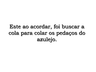 Este ao acordar, foi buscar a
cola para colar os pedaços do
azulejo.