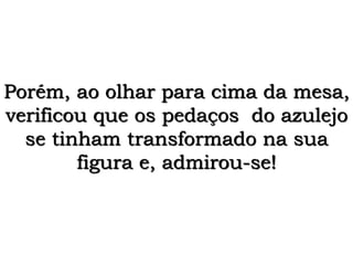 Porém, ao olhar para cima da mesa,
verificou que os pedaços do azulejo
se tinham transformado na sua
figura e, admirou-se!