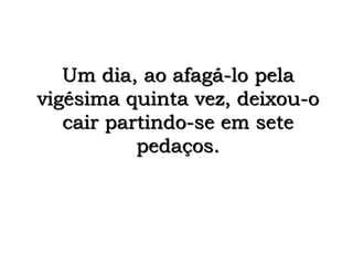Um dia, ao afagá-lo pela
vigésima quinta vez, deixou-o
cair partindo-se em sete
pedaços.