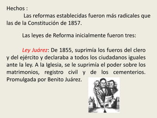 Hechos :             	 Las reformas establecidas fueron más radicales que las de la Constitución de 1857.	Las leyes de Reforma inicialmente fueron tres:Ley Juárez: De 1855, suprimía los fueros del clero y del ejército y declaraba a todos los ciudadanos iguales ante la ley. A la Iglesia, se le suprimía el poder sobre los matrimonios, registro civil y de los cementerios.  Promulgada por Benito Juárez.
