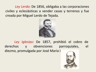 	Ley Lerdo: De 1856, obligaba a las corporaciones civiles y eclesiásticas a vender casas y terrenos y fue creada por Miguel Lerdo de Tejada.Ley Iglesias: De 1857, prohibió el cobro de derechos y obvenciones parroquiales, el diezmo, promulgada por José María Iglesias.