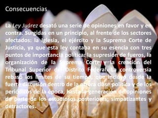 ConsecuenciasLa Ley Juárez desató una serie de opiniones en favor y en contra. Surgidas en un principio, al frente de los sectores afectados: la Iglesia, el ejército y la Suprema Corte de Justicia, ya que esta ley contaba en su esencia con tres puntos de importancia política: la supresión de fueros, la organización de la Suprema Corte y la creación del Tribunal Superior del Distrito Federal. La controversia rebasó los límites de su tiempo, que incluyó desde la fuerte discusión dentro de la otrora clase política y de los periódicos de la época, hasta la generación de opiniones de parte de los estudiosos posteriores; simpatizantes y detractores.