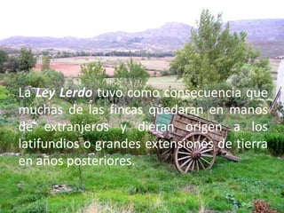 La Ley Lerdo tuvo como consecuencia que muchas de las fincas quedaran en manos de extranjeros y dieran origen a los latifundios o grandes extensiones de tierra en años posteriores.