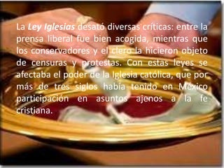 La Ley Iglesias desató diversas críticas: entre la prensa liberal fue bien acogida, mientras que los conservadores y el clero la hicieron objeto de censuras y protestas. Con estas leyes se afectaba el poder de la Iglesia católica, que por más de tres siglos había tenido en México participación en asuntos ajenos a la fe cristiana.