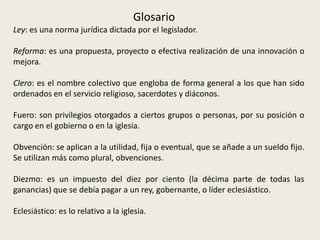 GlosarioLey: es una norma jurídica dictada por el legislador.Reforma: es una propuesta, proyecto o efectiva realización de una innovación o mejora.Clero: es el nombre colectivo que engloba de forma general a los que han sido ordenados en el servicio religioso, sacerdotes y diáconos.Fuero: son privilegios otorgados a ciertos grupos o personas, por su posición o cargo en el gobierno o en la iglesia.Obvención: se aplican a la utilidad, fija o eventual, que se añade a un sueldo fijo. Se utilizan más como plural, obvenciones.Diezmo: es un impuesto del diez por ciento (la décima parte de todas las ganancias) que se debía pagar a un rey, gobernante, o líder eclesiástico.Eclesiástico: es lo relativo a la iglesia.