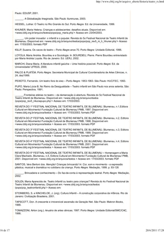 http://www.cbtij.org.br/arquivo_aberto/historia/teatro_rs.html



           Paulo: EDUSP, 2001.

           ______. A Globalização Imaginada. São Paulo: Iluminuras, 2003.

           HESSEL, Lothar. O Teatro no Rio Grande do Sul. Porto Alegre: Ed. da Universidade, 1999.

           KHUNER, Maria Helena. Crianças e adolescentes: desafios atuais. Disponível em:
           <www.cbtij.org.br/arquivo/textos/pops/pop_maria.php’> Acesso em: 23/04/2003.

           ______. Um poder inovador: o infantil e o popular. Revista do 5o Festival Nacional de Teatro Infantil de
           Blumenau. Disponível em: <www.cbtij.org.br/arquivo/textos/pops/pop_rev5_m_h_hhuner.php’> Acesso
           em: 17/03/2003. formato PDF

           KILLP, Suzana. Os cacos do teatro – Porto Alegre anos 70. Porto Alegre: Unidade Editorial, 1996.

           LOYOLA, Maria Andréa. Bourdieu e a Sociologia. In: BOURDIEU, Pierre. Pierre Bourdieu entrevistado
           por Maria Andréa Loyola. Rio de Janeiro: Ed. UERJ, 2002.

           MARCHI, Diana Maria. A literatura infantil gaúcha – Uma história possível. Porto Alegre: Ed. da
           Universidade/ UFRGS, 2000.

           PALCO & PLATÉIA. Porto Alegre: Secretaria Municipal de Cultura/ Coordenadoria de Artes Cênicas, n.
           24, dez/1999.

           PEIXOTO, Fernando. Um teatro fora do eixo – Porto Alegre: 1953-1963. São Paulo: HUCITEC, 1993.

           PUPO, Maria Lúcia B. No Reino da Desigualdade – Teatro infantil em São Paulo nos anos setenta. São
           Paulo: Perspectiva, 1991.

           ______.Fronteiras etárias no teatro – da demarcação à abertura. Revista do 5o Festival Nacional de
           Teatro Infantil de Blumenau. Disponível em: <www.cbtij.org.br/arquivo/textos
           /pops/pop_rev5_mluciapupo.php’> Acesso em: 17/03/2003.

           REVISTA DO 1º FESTIVAL NACIONAL DE TEATRO INFANTIL DE BLUMENAU. Blumenau, n.1,Editora
           Cultural em Movimento/ Fundação Cultural de Blumenau/ PMB, 1997. Disponível em:
           <www.cbtij.org.br/arquivos/textos > Acesso em: 17/03/2003. formato PDF

           REVISTA DO 2º FESTIVAL NACIONAL DE TEATRO INFANTIL DE BLUMENAU. Blumenau, n.2, Editora
           Cultural em Movimento/ Fundação Cultural de Blumenau/ PMB, 1998. Disponível em:
           <www.cbtij.org.br/arquivos/textos > Acesso em: 17/03/2003. formato PDF

           REVISTA DO 3º FESTIVAL NACIONAL DE TEATRO INFANTIL DE BLUMENAU. Blumenau, n.3, Editora
           Cultural em Movimento/ Fundação Cultural de Blumenau/ PMB, 1999. Disponível em:
           <www.cbtij.org.br/arquivos/textos > Acesso em: 17/03/2003. formato PDF

           REVISTA DO 4º FESTIVAL NACIONAL DE TEATRO INFANTIL DE BLUMENAU. Blumenau, n.4, Editora
           Cultural em Movimento/ Fundação Cultural de Blumenau/ PMB, 2001. Disponível em:
           <www.cbtij.org.br/arquivos/textos > Acesso em: 17/03/2003. formato PDF

           REVISTA DO 5º FESTIVAL NACIONAL DE TEATRO INFANTIL DE BLUMENAU – Homenagem a Maria
           Clara Machado. Blumenau, n.5, Editora Cultural em Movimento/ Fundação Cultural de Blumenau/ PMB,
           2001. Disponível em: <www.cbtij.org.br/arquivos/textos > Acesso em: 17/03/2003. formato PDF

           SANTOS, Vera Bertoni dos. Atenção! Crianças brincando! In: Cor, som e movimento - a expressão
           plástica, musical e dramática no cotidiano da criança. Porto Alegre: Mediação, 1999. p. 93-126

           ______. Brincadeira e conhecimento – Do faz-de-conta à representação teatral. Porto Alegre: Mediação,
           2002.

           SOUZA, Maria Aparecida de. Teatro Infantil ou teatro para crianças? Revista do 4o Festival Nacional de
           Teatro Infantil de Blumenau. Disponível em: <www.cbtij.org.br/arquivos/textos
           /pops/pop_teatroinfantil.php’> Acesso em:

           STEINBERG, S. e KINCHELOE, J. (org). Cultura Infantil – A construção corporativa da infância. Rio de
           Janeiro: Civilização Brasileira, 2001.

           TAPSCOTT, Don. A crescente e irreversível ascensão da Geração Net. São Paulo: Makron Books,
           1999.

           TOMAZZONI, Airton (org.). Anuário de artes cênicas; 1997. Porto Alegre: Unidade Editorial/SMC/CAC,
           1998.




16 de 17                                                                                                                          20/6/2011 17:28
 