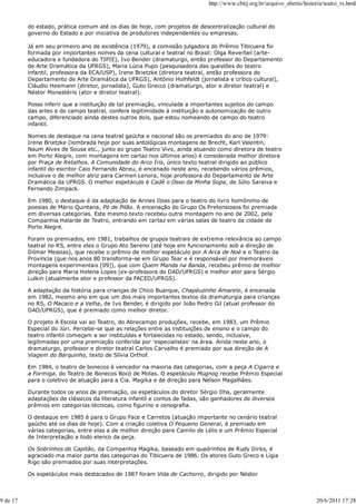 http://www.cbtij.org.br/arquivo_aberto/historia/teatro_rs.html


          do estado, prática comum até os dias de hoje, com projetos de descentralização cultural do
          governo do Estado e por iniciativa de produtores independentes ou empresas.

          Já em seu primeiro ano de existência (1979), a comissão julgadora do Prêmio Tibicuera foi
          formada por importantes nomes da cena cultural e teatral no Brasil: Olga Reverbel (arte-
          educadora e fundadora do TIPIE), Ivo Bender (dramaturgo, então professor do Departamento
          de Arte Dramática da UFRGS), Maria Lúcia Pupo (pesquisadora das questões do teatro
          infantil, professora da ECA/USP), Irene Brietzke (diretora teatral, então professora do
          Departamento de Arte Dramática da UFRGS), Antônio Holhfeldt (jornalista e crítico cultural),
          Cláudio Heemann (diretor, jornalista), Guto Grecco (dramaturgo, ator e diretor teatral) e
          Néstor Monastério (ator e diretor teatral).

          Posso inferir que a instituição de tal premiação, vinculada a importantes sujeitos do campo
          das artes e do campo teatral, confere legitimidade à instituição e autonomização de outro
          campo, diferenciado ainda destes outros dois, que estou nomeando de campo do teatro
          infantil.

          Nomes de destaque na cena teatral gaúcha e nacional são os premiados do ano de 1979:
          Irene Brietzke (lembrada hoje por suas antológicas montagens de Brecht, Karl Valentin,
          Naum Alves de Sousa etc., junto ao grupo Teatro Vivo, ainda atuando como diretora de teatro
          em Porto Alegre, com montagens em cartaz nos últimos anos) é considerada melhor diretora
          por Praça de Retalhos. A Comunidade do Arco Íris, único texto teatral dirigido ao público
          infantil do escritor Caio Fernando Abreu, é encenado neste ano, recebendo vários prêmios,
          inclusive o de melhor atriz para Carmen Lenora, hoje professora do Departamento de Arte
          Dramática da UFRGS. O melhor espetáculo é Cadê o Osso da Minha Sopa, de Júlio Saraiva e
          Fernando Zimpack.

          Em 1980, o destaque é da adaptação de Arines Ibias para o teatro do livro homônimo de
          poesias de Mário Quintana, Pé de Pilão. A encenação do Grupo Os Pretensiosos foi premiada
          em diversas categorias. Este mesmo texto recebeu outra montagem no ano de 2002, pela
          Companhia Halarde de Teatro, entrando em cartaz em várias salas de teatro da cidade de
          Porto Alegre.

          Foram os premiados, em 1981, trabalhos de grupos teatrais de extrema relevância ao campo
          teatral no RS, entre eles o Grupo Ato Sereno (até hoje em funcionamento sob a direção de
          Dilmar Messias), que recebe o prêmio de melhor espetáculo por A Arca de Noé e o Teatro da
          Província (que nos anos 80 transforma-se em Grupo Tear e é responsável por memoráveis
          montagens experimentais [09]), que com Quem Manda na Banda, recebeu prêmio de melhor
          direção para Maria Helena Lopes (ex-professora do DAD/UFRGS) e melhor ator para Sérgio
          Lulkin (atualmente ator e professor da FACED/UFRGS).

          A adaptação da história para crianças de Chico Buarque, Chapéuzinho Amarelo, é encenada
          em 1982, mesmo ano em que um dos mais importantes textos da dramaturgia para crianças
          no RS, O Macaco e a Velha, de Ivo Bender, é dirigido por João Pedro Gil (atual professor do
          DAD/UFRGS), que é premiado como melhor diretor.

          O projeto A Escola vai ao Teatro, do Abrecampo produções, recebe, em 1983, um Prêmio
          Especial do Júri. Percebe-se que as relações entre as instituições de ensino e o campo do
          teatro infantil começam a ser instituídas e fortalecidas no estado, sendo, inclusive,
          legitimadas por uma premiação conferida por 'especialistas' na área. Ainda neste ano, o
          dramaturgo, professor e diretor teatral Carlos Carvalho é premiado por sua direção de A
          Viagem do Barquinho, texto de Sílvia Orthof.

          Em 1984, o teatro de bonecos é vencedor na maioria das categorias, com a peça A Cigarra e
          a Formiga, do Teatro de Bonecos Bocó de Molas. O espetáculo Mugnog recebe Prêmio Especial
          para o coletivo de atuação para a Cia. Magika e de direção para Nelson Magalhães.

          Durante todos os anos de premiação, os espetáculos do diretor Sérgio Ilha, geralmente
          adaptações de clássicos da literatura infantil e contos de fadas, são ganhadores de diversos
          prêmios em categorias técnicas, como figurino e cenografia.

          O destaque em 1985 é para o Grupo Face e Carretos (atuação importante no cenário teatral
          gaúcho até os dias de hoje). Com a criação coletiva O Pequeno General, é premiado em
          várias categorias, entre elas a de melhor direção para Camilo de Lélis e um Prêmio Especial
          de Interpretação a todo elenco da peça.

          Os Sobrinhos do Capitão, da Companhia Magika, baseado em quadrinhos de Rudy Dirks, é
          agraciado ma maior parte das categorias do Tibicuera de 1986. Os atores Guto Greco e Lígia
          Rigo são premiados por suas interpretações.

          Os espetáculos mais destacados de 1987 foram Vida de Cachorro, dirigido por Néstor



9 de 17                                                                                                                   20/6/2011 17:28
 
