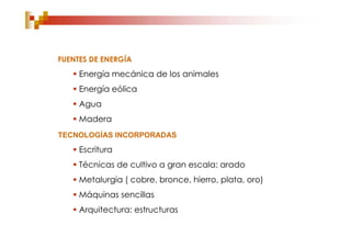 FUENTES DE ENERGÍA
    Energía mecánica de los animales
    Energía eólica
    Agua
    Madera
TECNOLOGÍAS INCORPORADAS
    Escritura
    Técnicas de cultivo a gran escala: arado
    Metalurgia ( cobre, bronce, hierro, plata, oro)
    Máquinas sencillas
    Arquitectura: estructuras
 