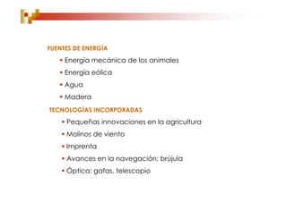 FUENTES DE ENERGÍA
    Energía mecánica de los animales
    Energía eólica
    Agua
    Madera
TECNOLOGÍAS INCORPORADAS
     Pequeñas innovaciones en la agricultura
     Molinos de viento
     Imprenta
     Avances en la navegación: brújula
     Óptica: gafas, telescopio
 