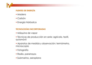 FUENTES DE ENERGÍA
 Madera
 Carbón
 Energía hidráulica


TECNOLOGÍAS INCORPORADAS
 Máquina de vapor
 Técnicas de producción en serie: agrícola, textil,
automóvil
 Aparatos de medida y observación: termómetro,
microscopio
 Fotografía
 Radio, pararrayos
 Submarino, aeroplano
 