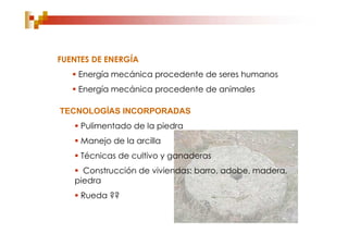 FUENTES DE ENERGÍA
    Energía mecánica procedente de seres humanos
    Energía mecánica procedente de animales

TECNOLOGÍAS INCORPORADAS
    Pulimentado de la piedra
    Manejo de la arcilla
    Técnicas de cultivo y ganaderas
    Construcción de viviendas: barro, adobe, madera,
   piedra
    Rueda ??
 