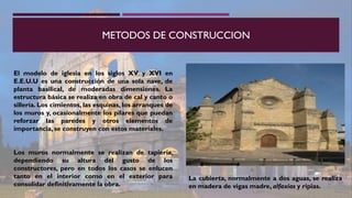 METODOS DE CONSTRUCCION
El modelo de iglesia en los siglos XV y XVI en
E.E.U.U es una construcción de una sola nave, de
planta basilical, de moderadas dimensiones. La
estructura básica se realiza en obra de cal y canto o
sillería. Los cimientos, las esquinas, los arranques de
los muros y, ocasionalmente los pilares que puedan
reforzar las paredes y otros elementos de
importancia, se construyen con estos materiales.
Los muros normalmente se realizan de tapiería,
dependiendo su altura del gusto de los
constructores, pero en todos los casos se enlucen
tanto en el interior como en el exterior para
consolidar definitivamente la obra.
La cubierta, normalmente a dos aguas, se realiza
en madera de vigas madre, alfaxías y ripias.
 