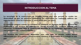 INTRODUCCION ALTEMA
La tecnología de la construcción en Estados Unidos para este periodo no estaba tan
desarrollada ya que sus primeros pobladores, los amerindios, no realizaron edificios tan
espectaculares como los realizados en otros países para esa época.
La evolución empezó cuando los europeos se instalaron en América del Norte, llevaron sus
tradiciones y sus técnicas de construcción. Dando el inicio a la corriente colonial con
influencias occidentales, Aquí la construcción dependía de los materiales disponibles ( Los
mas presentes eran madera y ladrillos. )
Las técnicas des construcción disponibles para este siglo en estados unidos fueron
influenciadas por otros países y construcciones mientras se desarrollaba la tecnología en este
país
 