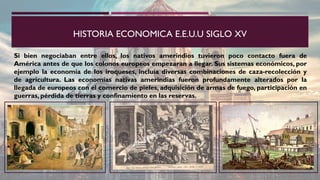 HISTORIA ECONOMICA E.E.U.U SIGLO XV
Si bien negociaban entre ellos, los nativos amerindios tuvieron poco contacto fuera de
América antes de que los colonos europeos empezaran a llegar. Sus sistemas económicos, por
ejemplo la economía de los iroqueses, incluía diversas combinaciones de caza-recolección y
de agricultura. Las economías nativas amerindias fueron profundamente alterados por la
llegada de europeos con el comercio de pieles, adquisición de armas de fuego, participación en
guerras, pérdida de tierras y confinamiento en las reservas.
 