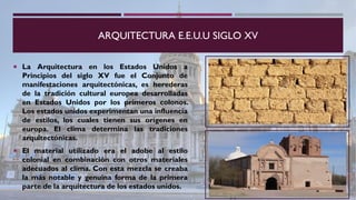 ARQUITECTURA E.E.U.U SIGLO XV
 La Arquitectura en los Estados Unidos a
Principios del siglo XV fue el Conjunto de
manifestaciones arquitectónicas, es herederas
de la tradición cultural europea desarrolladas
en Estados Unidos por los primeros colonos.
Los estados unidos experimentan una influencia
de estilos, los cuales tienen sus orígenes en
europa. El clima determina las tradiciones
arquitectónicas.
 El material utilizado era el adobe al estilo
colonial en combinación con otros materiales
adecuados al clima. Con esta mezcla se creaba
la más notable y genuina forma de la primera
parte de la arquitectura de los estados unidos.
 