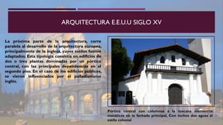 ARQUITECTURA E.E.U.U SIGLO XV
La próxima parte de la arquitectura, corre
paralela al desarrollo de la arquitectura europea,
principalmente de la inglesa, cuyos estilos fueron
adaptados. Esta tipología consistía en edificios de
dos o tres plantas dominadas por un pórtico
central, con las principales dependencias en el
segundo piso. En el caso de los edificios públicos,
se vieron influenciados por el palladianismo
inglés.
Pórtico central con columnas a la toscana elementos
metálicos en la fachada principal, Con techos dos aguas al
estilo colonial
 