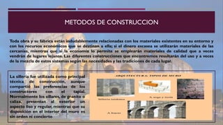 METODOS DE CONSTRUCCION
Toda obra y su fábrica están indudablemente relacionadas con los materiales existentes en su entorno y
con los recursos económicos que se destinan a ella; si el dinero escasea se utilizarán materiales de las
cercanías, mientras que si la economía lo permite se emplearán materiales de calidad que a veces
vendrán de lugares lejanos. Las diferentes construcciones que encontremos resultarán del uso y a veces
de la mezcla de estos sistemas según las necesidades y las tradiciones de cada lugar.
La sillería fue utilizada como principal
técnica de construcción, aunque
compartió las preferencias de los
constructores con el tapial.
Normalmente los sillares, de granito o
caliza, presentan al exterior un
aspecto liso y regular, mientras que su
disposición en el interior del muro es
sin orden ni concierto
 