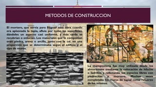 METODOS DE CONSTRUCCION
El mortero, que servía para fraguar esta obra cuando
era apisonada la tapia, afluía por todas las superficies,
dándoles un aspecto casi uniforme, y más tarde se
recubrían o enlucían. Los materiales que lo componían
eran piedra, arena o arcilla, junto con la cal, en una
proporción que se determinaba según el edificio y el
tipo de muros.
La mampostería fue muy utilizada desde los
almorávides mediante la colocación de hiladas
o ladrillos y rellenando los espacios libres con
piedrecitas y mortero. Muchas veces
completaba los muros de tapial como refuerzo
de los mismos.
 