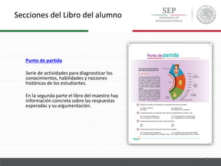 Secciones del Libro del alumno
12
Punto de partida
Serie de actividades para diagnosticar los
conocimientos, habilidades y nociones
históricas de los estudiantes.
En la segunda parte el libro del maestro hay
información concreta sobre las respuestas
esperadas y su argumentación.
 
