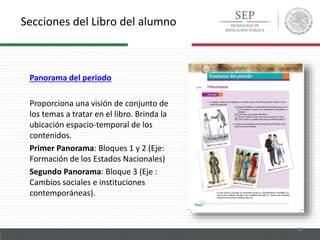 Secciones del Libro del alumno
13
Panorama del periodo
Proporciona una visión de conjunto de
los temas a tratar en el libro. Brinda la
ubicación espacio-temporal de los
contenidos.
Primer Panorama: Bloques 1 y 2 (Eje:
Formación de los Estados Nacionales)
Segundo Panorama: Bloque 3 (Eje :
Cambios sociales e instituciones
contemporáneas).
 