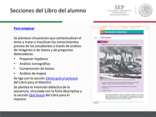Secciones del Libro del alumno
14
Para empezar
Se plantean situaciones que contextualizan el
tema a tratar y movilizan los conocimientos
previos de los estudiantes a través de análisis
de imágenes o de textos y de preguntas
detonadoras.
• Proponer hipótesis
• Análisis iconográfico
• Comprensión de textos
• Análisis de mapas
Se liga con la sección Cómo guío el proceso
del Libro para el Maestro.
Se plantea la intención didáctica de la
secuencia, vinculada con la ficha descriptiva y
la sección Qué busco del Libro para el
maestro
 