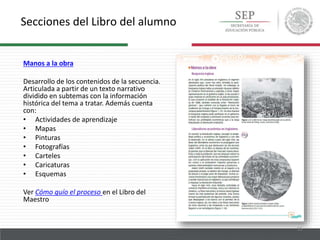 Secciones del Libro del alumno
15
Manos a la obra
Desarrollo de los contenidos de la secuencia.
Articulada a partir de un texto narrativo
dividido en subtemas con la información
histórica del tema a tratar. Además cuenta
con:
• Actividades de aprendizaje
• Mapas
• Pinturas
• Fotografías
• Carteles
• Caricaturas
• Esquemas
Ver Cómo guío el proceso en el Libro del
Maestro
 