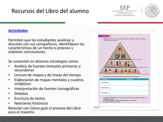 Recursos del Libro del alumno
17
Actividades
Permiten que los estudiantes analicen y
discutan con sus compañeros, identifiquen las
características de un hecho o proceso y
elaboren conclusiones.
Se sustentan en diversas estrategias como:
• Análisis de fuentes textuales primarias y
secundarias
• Lectura de mapas y de líneas del tiempo
• Elaboración de mapas mentales y cuadros
sinópticos
• Interpretación de fuentes iconográficas
• Debates
• Escritura de textos
• Noticieros históricos
Relación con Cómo guío el proceso del Libro
para el maestro
 