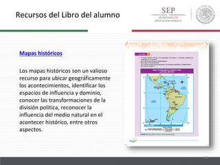 Recursos del Libro del alumno
18
Mapas históricos
Los mapas históricos son un valioso
recurso para ubicar geográficamente
los acontecimientos, identificar los
espacios de influencia y dominio,
conocer las transformaciones de la
división política, reconocer la
influencia del medio natural en el
acontecer histórico, entre otros
aspectos.
 