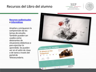 Recursos del Libro del alumno
20
Recursos audiovisuales
e informáticos
Amplían y enriquecen la
comprensión de los
temas de estudio.
También pueden ser
usados como
detonantes de
situaciones didácticas o
para ejercitar lo
aprendido. Se pueden
ver en el salón de clase
o de tarea a través del
portal de
Telesecundaria.
 
