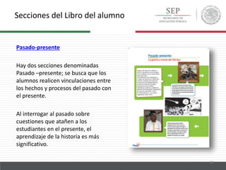 Secciones del Libro del alumno
22
Pasado-presente
Hay dos secciones denominadas
Pasado –presente; se busca que los
alumnos realicen vinculaciones entre
los hechos y procesos del pasado con
el presente.
Al interrogar al pasado sobre
cuestiones que atañen a los
estudiantes en el presente, el
aprendizaje de la historia es más
significativo.
 