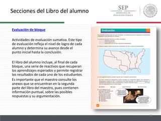 Secciones del Libro del alumno
23
Evaluación de bloque
Actividades de evaluación sumativa. Este tipo
de evaluación refleja el nivel de logro de cada
alumno y determina su avance desde el
punto inicial hasta la conclusión.
El libro del alumno incluye, al final de cada
bloque, una serie de reactivos que recuperan
los aprendizajes esperados y permite registrar
los resultados de cada uno de los estudiantes.
Es importante que el maestro consulte los
anexos que se encuentran en la segunda
parte del libro del maestro, pues contienen
información puntual, sobre las posibles
respuestas y su argumentación.
 