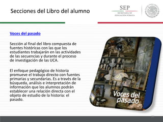 Secciones del Libro del alumno
24
Voces del pasado
Sección al final del libro compuesta de
fuentes históricas con las que los
estudiantes trabajarán en las actividades
de las secuencias y durante el proceso
de investigación de las UCA.
El enfoque pedagógico de historia
promueve el trabajo directo con fuentes
primarias y secundarias. Es a través de la
búsqueda, análisis e interpretación de
información que los alumnos podrán
establecer una relación directa con el
objeto de estudio de la historia: el
pasado.
 