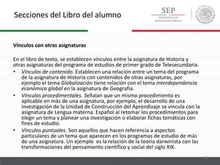 Secciones del Libro del alumno
25
Vínculos con otras asignaturas
En el libro de texto, se establecen vínculos entre la asignatura de Historia y
otras asignaturas del programa de estudios de primer grado de Telesecundaria.
• Vínculos de contenido. Establecen una relación entre un tema del programa
de la asignatura de Historia con contenidos de otras asignaturas, por
ejemplo el tema Globalización tiene relación con el tema Interdependencia
económica global en la asignatura de Geografía.
• Vínculos procedimentales. Señalan que un mismo procedimiento es
aplicable en más de una asignatura, por ejemplo, el desarrollo de una
investigación de la Unidad de Construcción del Aprendizaje se vincula con la
asignatura de Lengua materna. Español al retomar los procedimientos para
elegir un tema y planear una investigación o elaborar fichas temáticas con
fines de estudio.
• Vínculos puntuales. Son aquellos que hacen referencia a aspectos
particulares de un tema que aparecen en los programas de estudio de más
de una asignatura. Un ejemplo es la relación de la teoría darwinista con las
transformaciones del pensamiento científico y social del siglo XIX.
 
